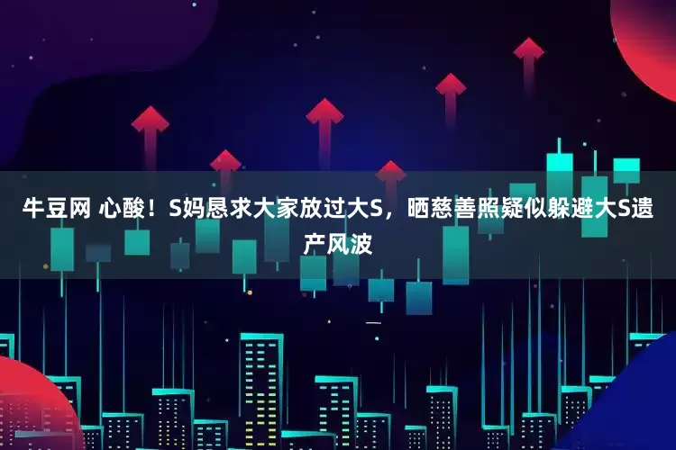 牛豆网 心酸！S妈恳求大家放过大S，晒慈善照疑似躲避大S遗产风波