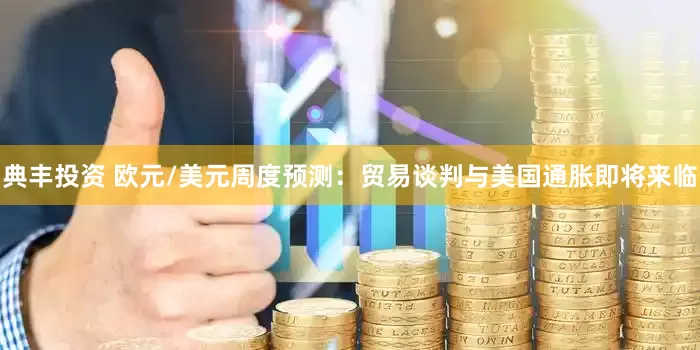 典丰投资 欧元/美元周度预测：贸易谈判与美国通胀即将来临