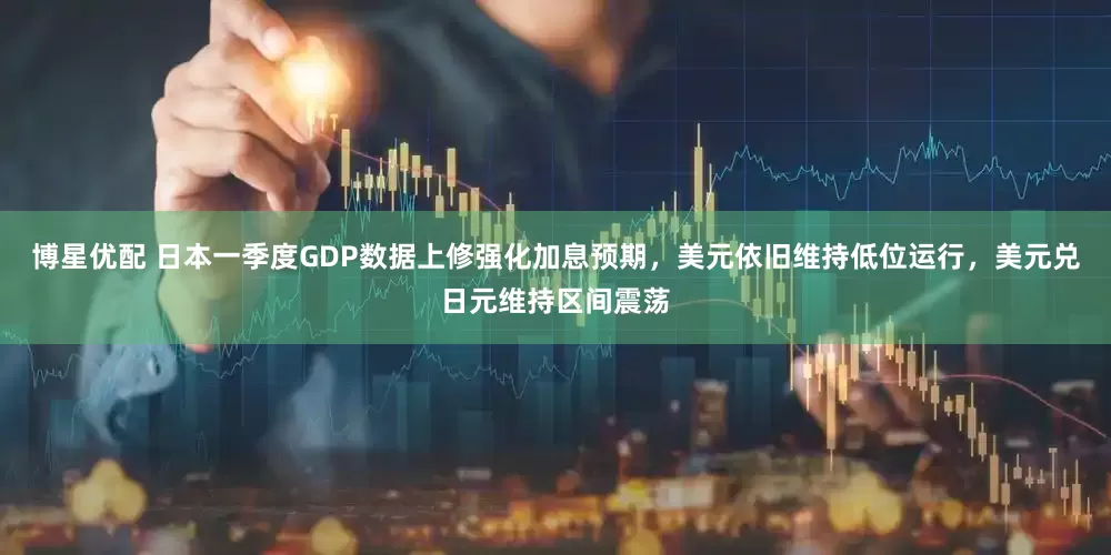 博星优配 日本一季度GDP数据上修强化加息预期，美元依旧维持低位运行，美元兑日元维持区间震荡
