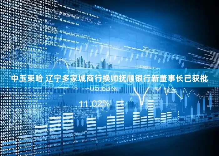 中玉束哈 辽宁多家城商行换帅抚顺银行新董事长已获批