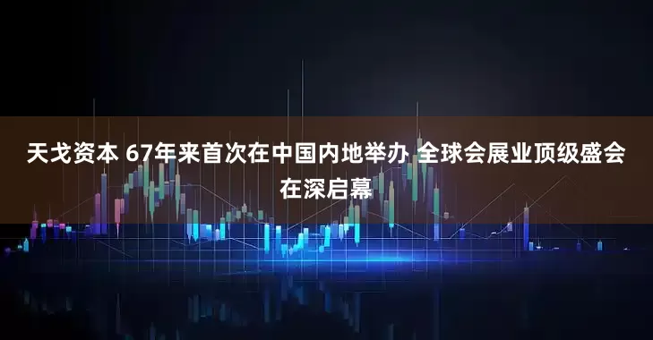 天戈资本 67年来首次在中国内地举办 全球会展业顶级盛会在深启幕