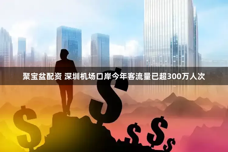 聚宝盆配资 深圳机场口岸今年客流量已超300万人次
