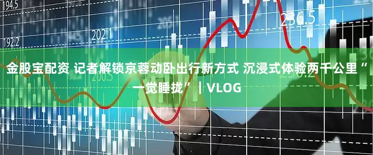 金股宝配资 记者解锁京蓉动卧出行新方式 沉浸式体验两千公里“一觉睡拢”｜VLOG