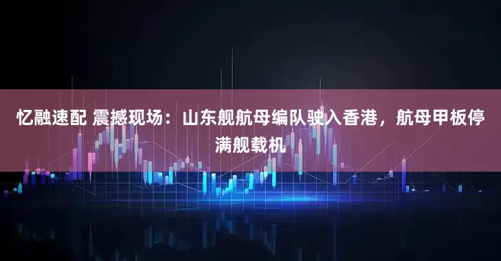 忆融速配 震撼现场：山东舰航母编队驶入香港，航母甲板停满舰载机