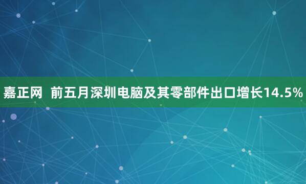 嘉正网  前五月深圳电脑及其零部件出口增长14.5%