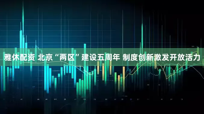 雅休配资 北京“两区”建设五周年 制度创新激发开放活力