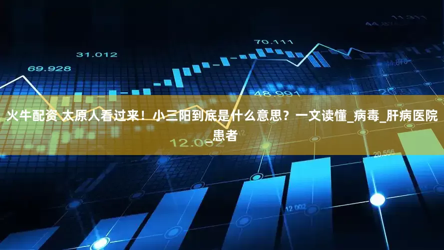 火牛配资 太原人看过来！小三阳到底是什么意思？一文读懂_病毒_肝病医院_患者