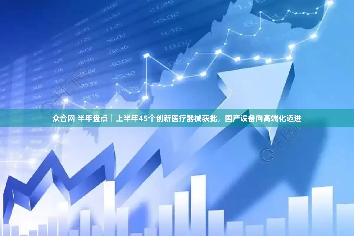 众合网 半年盘点｜上半年45个创新医疗器械获批，国产设备向高端化迈进