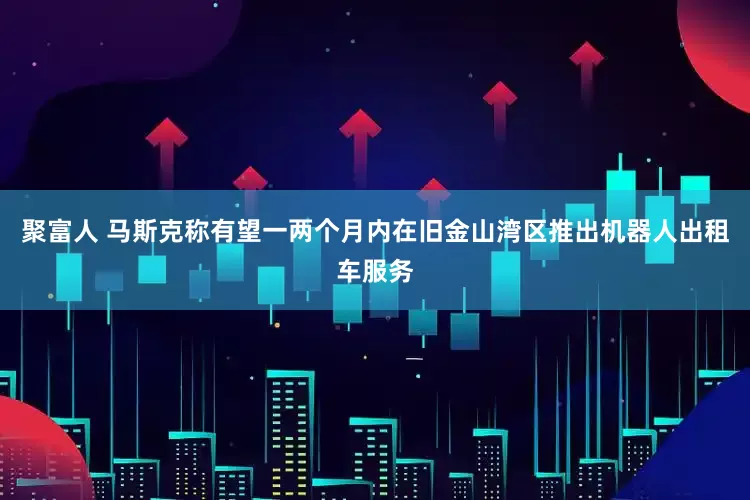聚富人 马斯克称有望一两个月内在旧金山湾区推出机器人出租车服务
