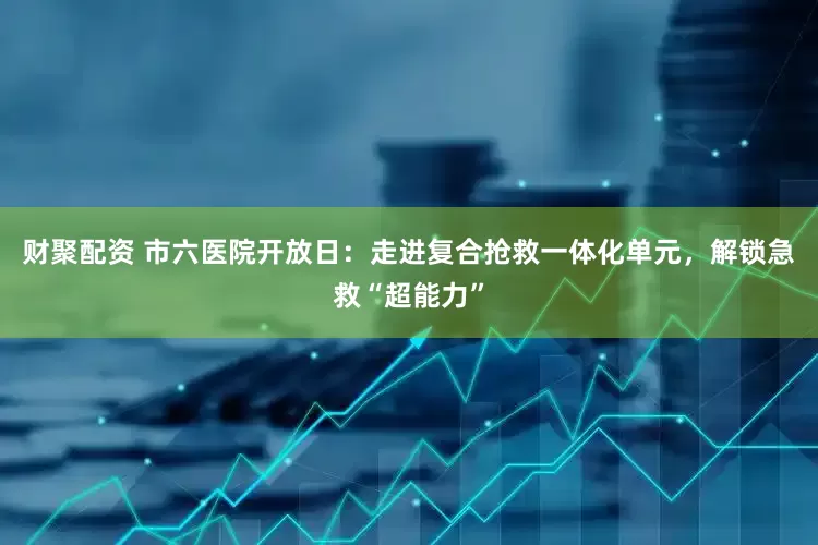 财聚配资 市六医院开放日：走进复合抢救一体化单元，解锁急救“超能力”