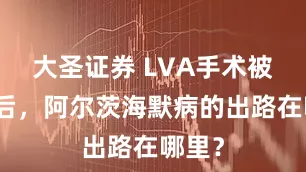 大圣证券 LVA手术被叫停后，阿尔茨海默病的出路在哪里？