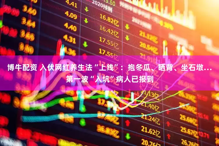 博牛配资 入伏网红养生法“上线”：抱冬瓜、晒背、坐石墩…第一波“入坑”病人已报到