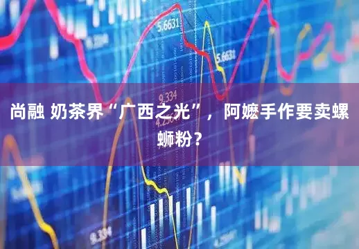 尚融 奶茶界“广西之光”，阿嬷手作要卖螺蛳粉？