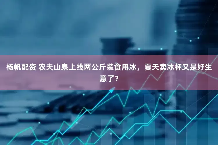 杨帆配资 农夫山泉上线两公斤装食用冰，夏天卖冰杯又是好生意了？