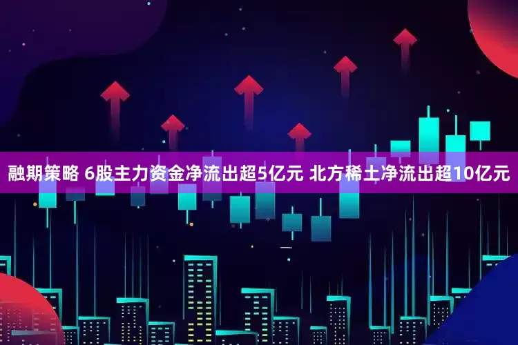 融期策略 6股主力资金净流出超5亿元 北方稀土净流出超10亿元