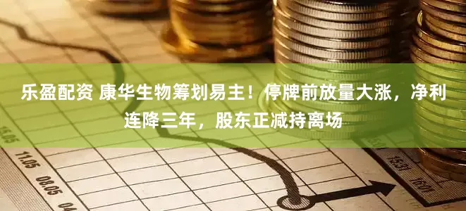 乐盈配资 康华生物筹划易主！停牌前放量大涨，净利连降三年，股东正减持离场