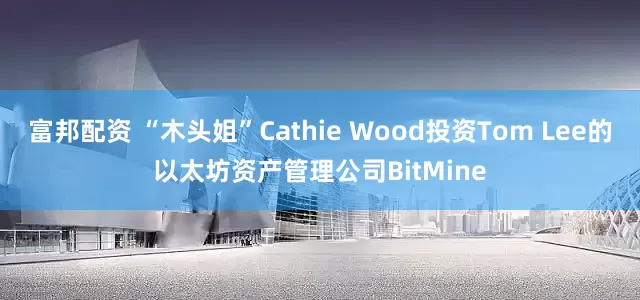 富邦配资 “木头姐”Cathie Wood投资Tom Lee的以太坊资产管理公司BitMine