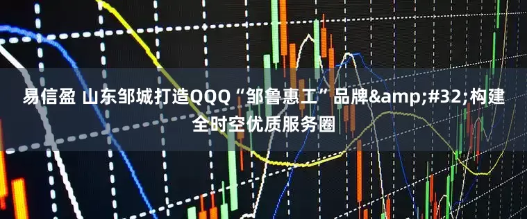 易信盈 山东邹城打造QQQ“邹鲁惠工”品牌&#32;构建全时空优质服务圈