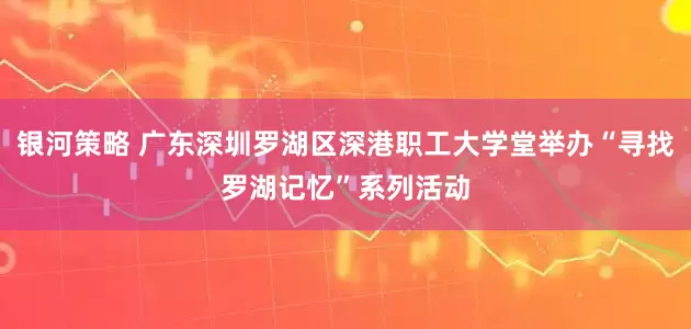 银河策略 广东深圳罗湖区深港职工大学堂举办“寻找罗湖记忆”系列活动