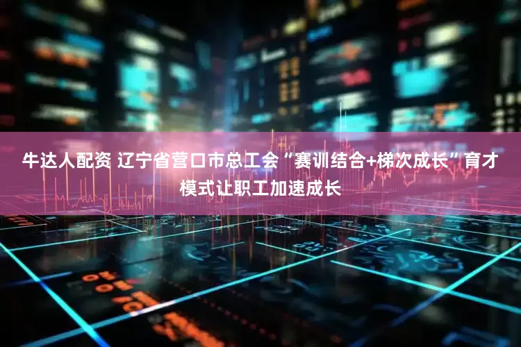 牛达人配资 辽宁省营口市总工会“赛训结合+梯次成长”育才模式让职工加速成长