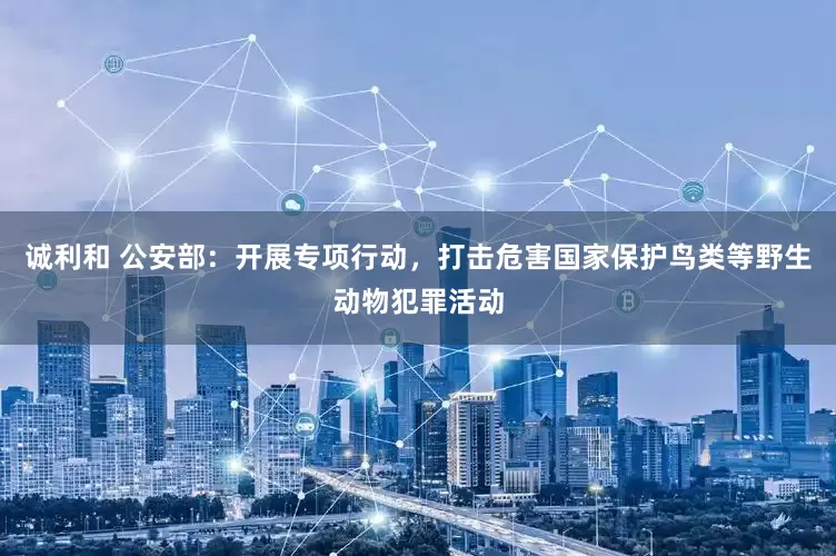 诚利和 公安部：开展专项行动，打击危害国家保护鸟类等野生动物犯罪活动