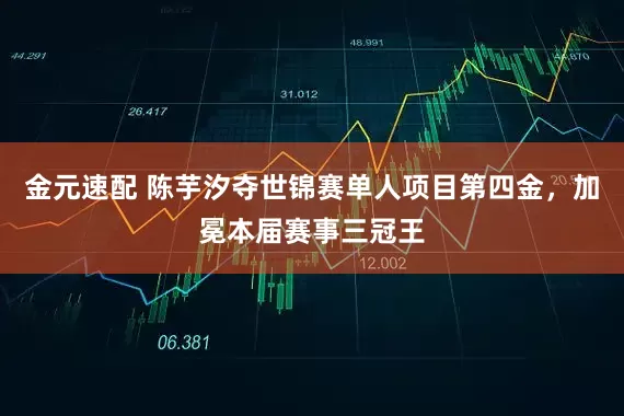 金元速配 陈芋汐夺世锦赛单人项目第四金，加冕本届赛事三冠王