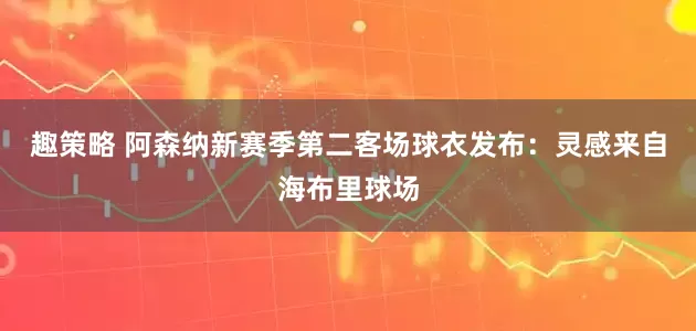 趣策略 阿森纳新赛季第二客场球衣发布：灵感来自海布里球场