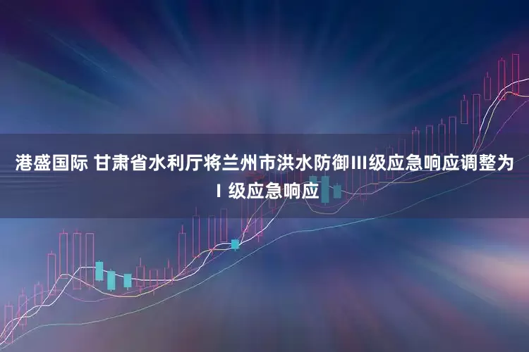 港盛国际 甘肃省水利厅将兰州市洪水防御Ⅲ级应急响应调整为Ⅰ级应急响应