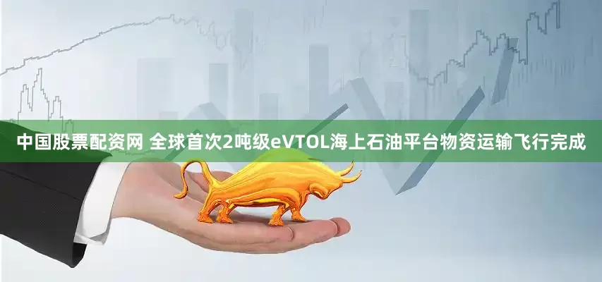中国股票配资网 全球首次2吨级eVTOL海上石油平台物资运输飞行完成