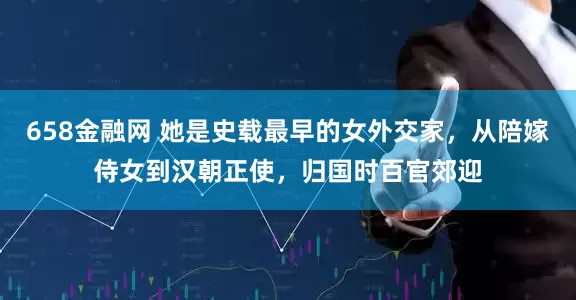 658金融网 她是史载最早的女外交家，从陪嫁侍女到汉朝正使，归国时百官郊迎