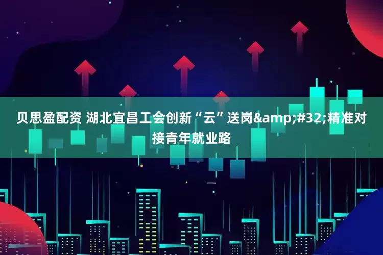 贝思盈配资 湖北宜昌工会创新“云”送岗&#32;精准对接青年就业路