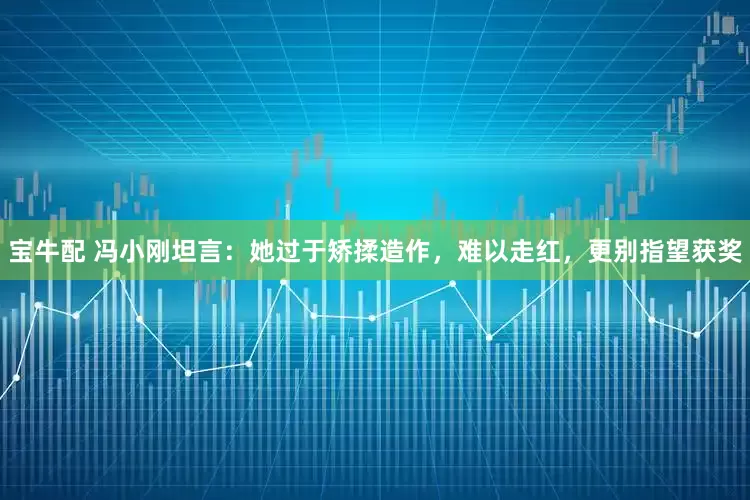 宝牛配 冯小刚坦言：她过于矫揉造作，难以走红，更别指望获奖
