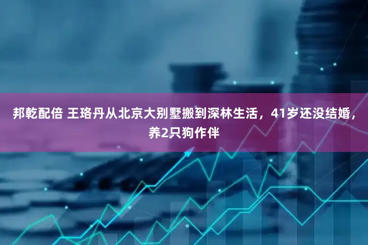 邦乾配倍 王珞丹从北京大别墅搬到深林生活，41岁还没结婚，养2只狗作伴