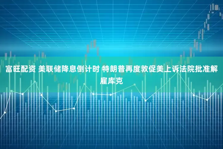 富旺配资 美联储降息倒计时 特朗普再度敦促美上诉法院批准解雇库克