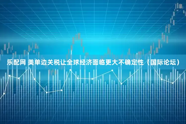 乐配网 美单边关税让全球经济面临更大不确定性（国际论坛）