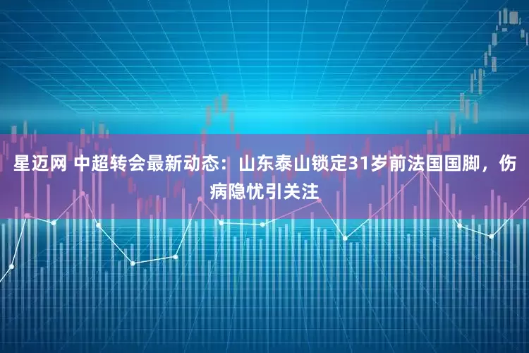 星迈网 中超转会最新动态：山东泰山锁定31岁前法国国脚，伤病隐忧引关注