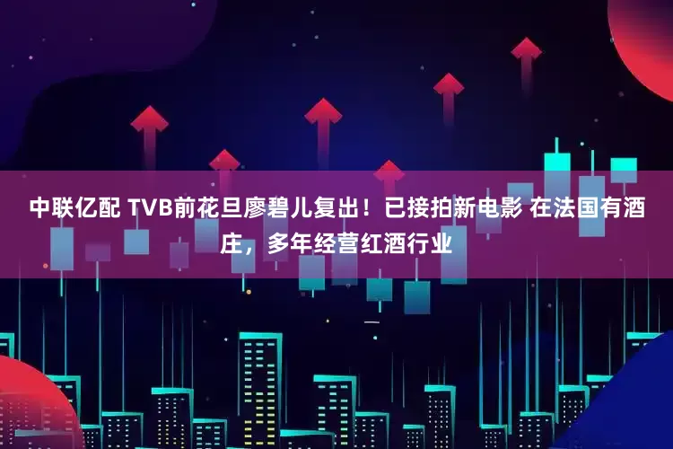 中联亿配 TVB前花旦廖碧儿复出！已接拍新电影 在法国有酒庄，多年经营红酒行业