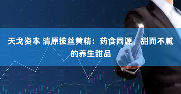 天戈资本 清原拔丝黄精：药食同源，甜而不腻的养生甜品