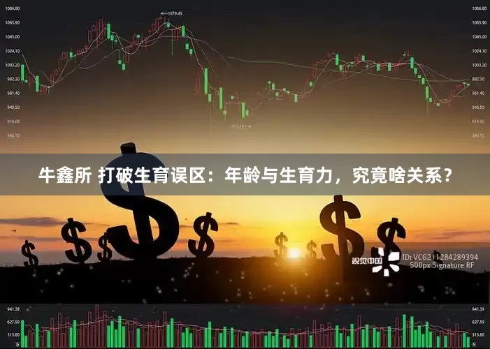 牛鑫所 打破生育误区：年龄与生育力，究竟啥关系？